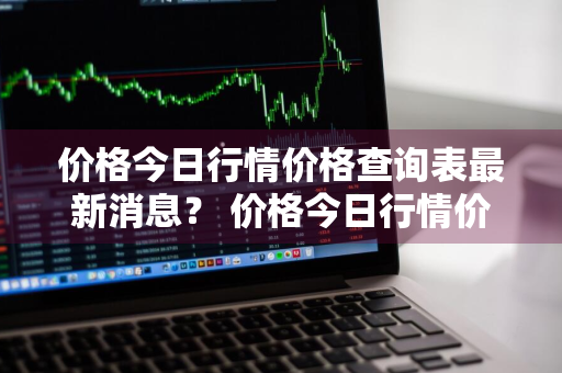 价格今日行情价格查询表最新消息？ 价格今日行情价格查询表最新消息