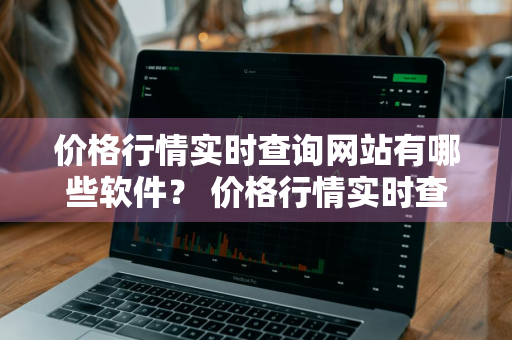 价格行情实时查询网站有哪些软件？ 价格行情实时查询网站有哪些软件可以用