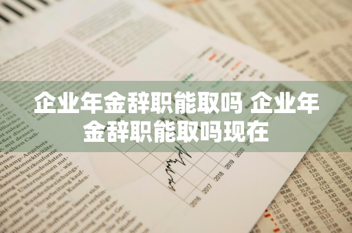 企业年金辞职能取吗 企业年金辞职能取吗现在