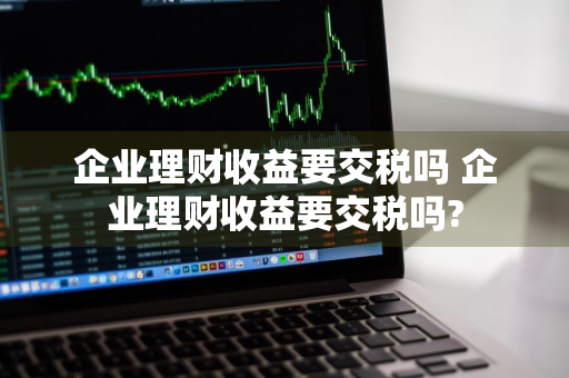 企业理财收益要交税吗 企业理财收益要交税吗?