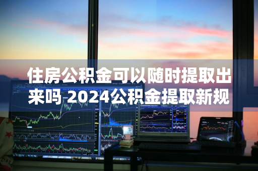 住房公积金可以随时提取出来吗 2024公积金提取新规