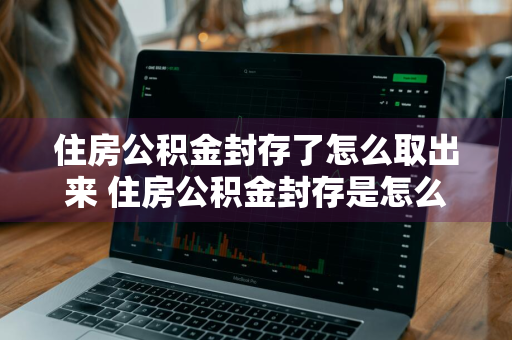 住房公积金封存了怎么取出来 住房公积金封存是怎么回事