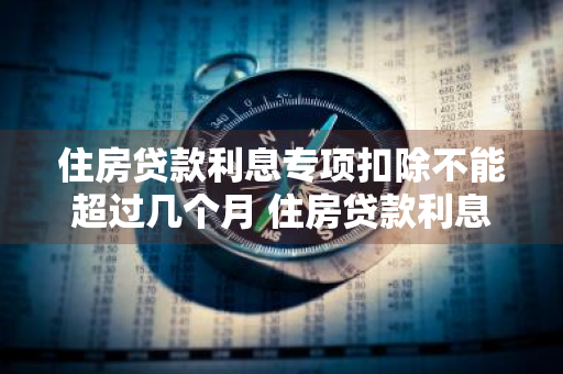 住房贷款利息专项扣除不能超过几个月 住房贷款利息专项扣除不能超过几个月吗