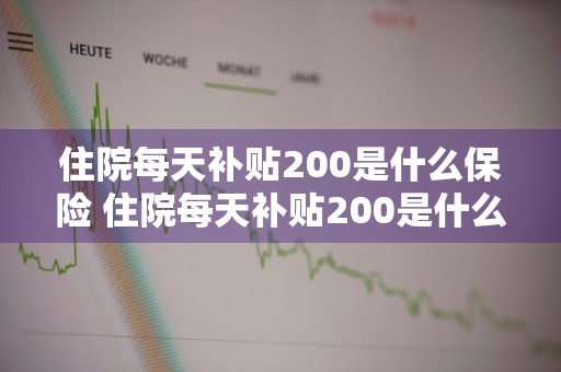 住院每天补贴200是什么保险 住院每天补贴200是什么保险