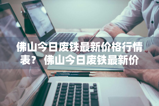 佛山今日废铁最新价格行情表？ 佛山今日废铁最新价格行情表图片