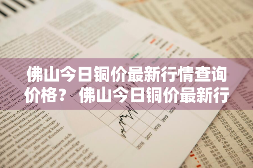 佛山今日铜价最新行情查询价格？ 佛山今日铜价最新行情查询价格表