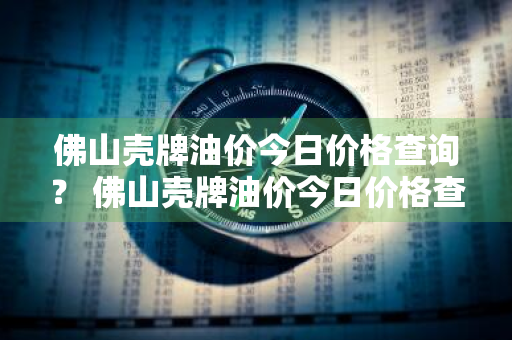 佛山壳牌油价今日价格查询？ 佛山壳牌油价今日价格查询表