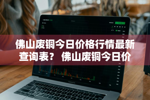 佛山废铜今日价格行情最新查询表？ 佛山废铜今日价格行情最新查询表图片