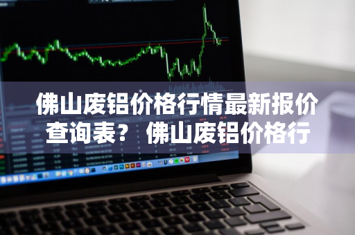 佛山废铝价格行情最新报价查询表？ 佛山废铝价格行情最新报价查询表图片