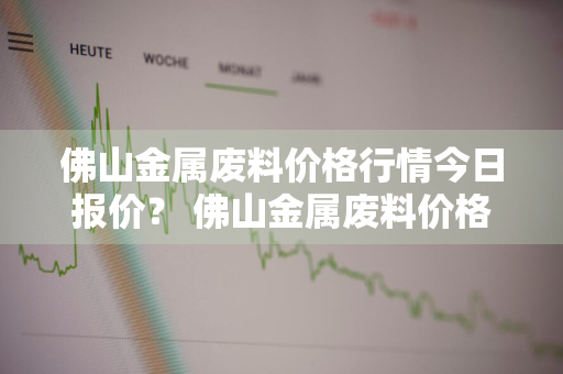 佛山金属废料价格行情今日报价？ 佛山金属废料价格行情今日报价查询