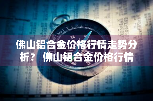 佛山铝合金价格行情走势分析？ 佛山铝合金价格行情走势分析图