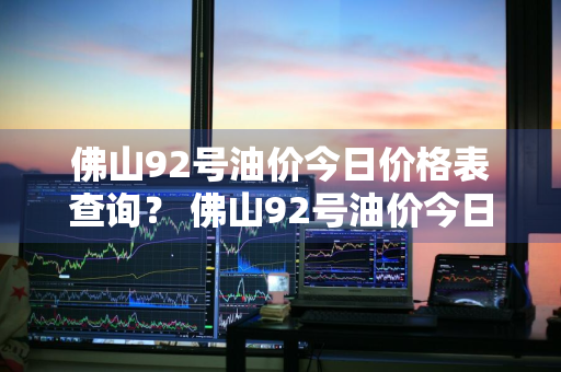 佛山92号油价今日价格表查询？ 佛山92号油价今日价格表查询最新