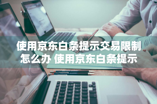 使用京东白条提示交易限制怎么办 使用京东白条提示交易限制怎么办啊