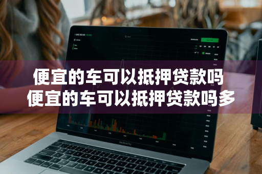 便宜的车可以抵押贷款吗 便宜的车可以抵押贷款吗多少钱