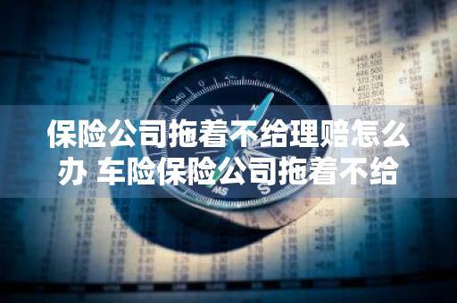 保险公司拖着不给理赔怎么办 车险保险公司拖着不给理赔怎么办