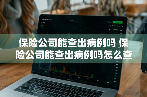 保险公司能查出病例吗 保险公司能查出病例吗怎么查