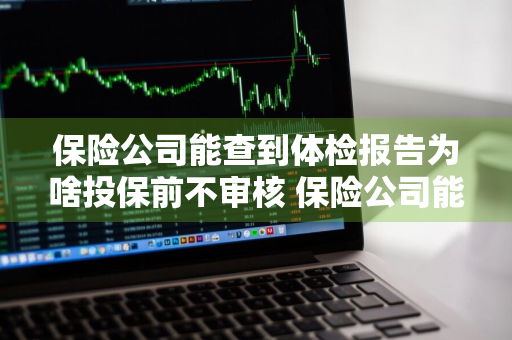 保险公司能查到体检报告为啥投保前不审核 保险公司能查到体检报告为啥投保前不审核呢