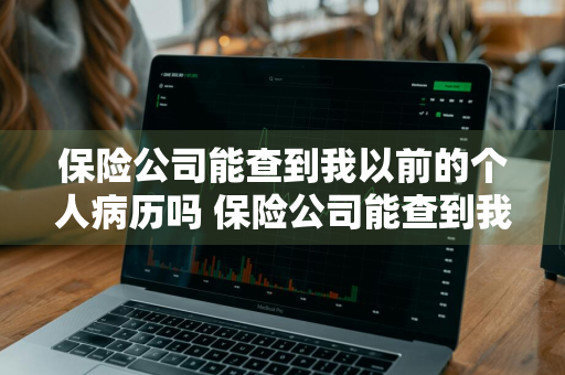 保险公司能查到我以前的个人病历吗 保险公司能查到我以前的个人病历吗怎么查