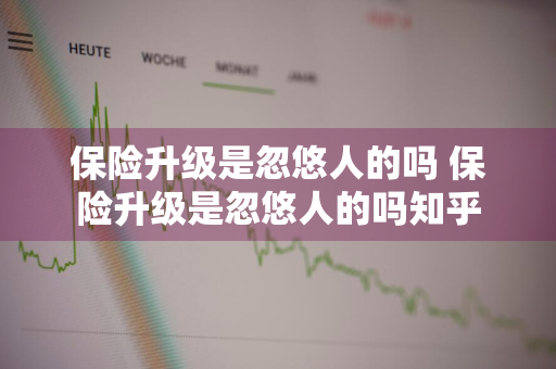 保险升级是忽悠人的吗 保险升级是忽悠人的吗知乎