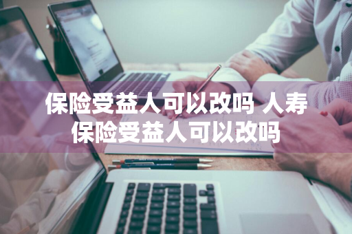 保险受益人可以改吗 人寿保险受益人可以改吗