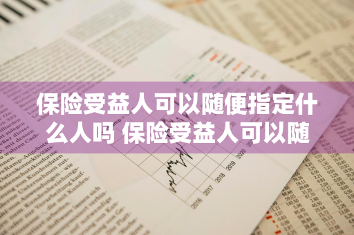 保险受益人可以随便指定什么人吗 保险受益人可以随便指定什么人吗知乎