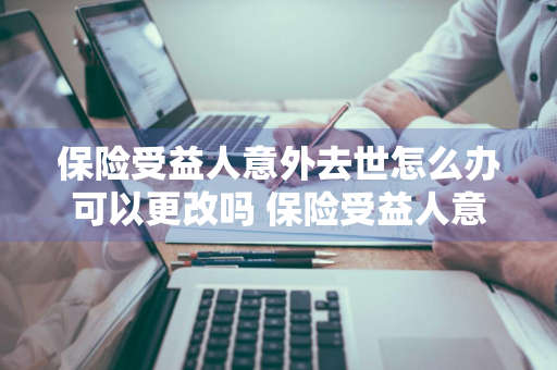 保险受益人意外去世怎么办可以更改吗 保险受益人意外身故怎么办