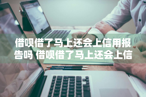 借呗借了马上还会上信用报告吗 借呗借了马上还会上信用报告吗是真的吗