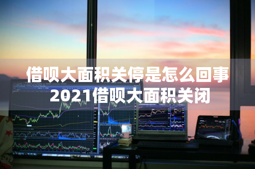 借呗大面积关停是怎么回事 2021借呗大面积关闭