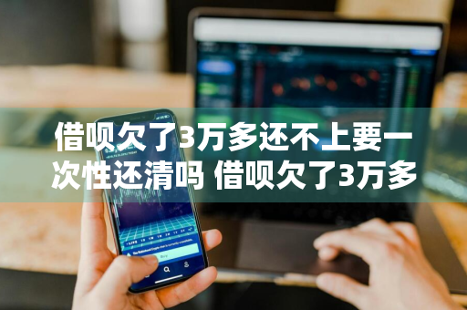 借呗欠了3万多还不上要一次性还清吗 借呗欠了3万多还不上要一次性还清吗怎么办