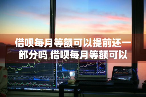 借呗每月等额可以提前还一部分吗 借呗每月等额可以提前还一部分吗安全吗