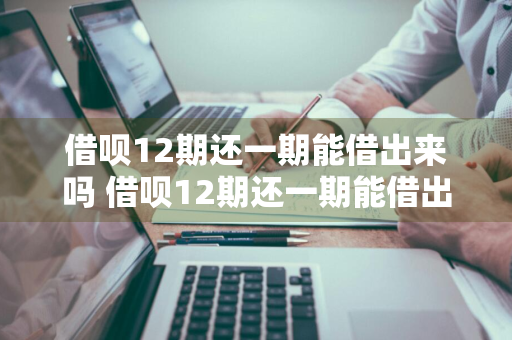 借呗12期还一期能借出来吗 借呗12期还一期能借出来吗