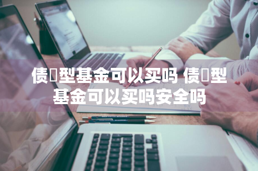 债劵型基金可以买吗 债劵型基金可以买吗安全吗