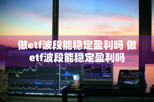 做etf波段能稳定盈利吗 做etf波段能稳定盈利吗