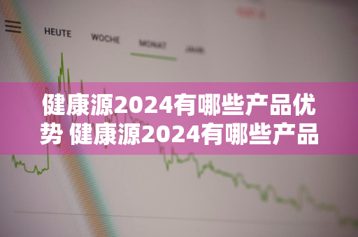 健康源2024有哪些产品优势 健康源2024有哪些产品优势和劣势