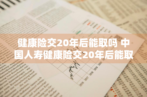 健康险交20年后能取吗 中国人寿健康险交20年后能取吗