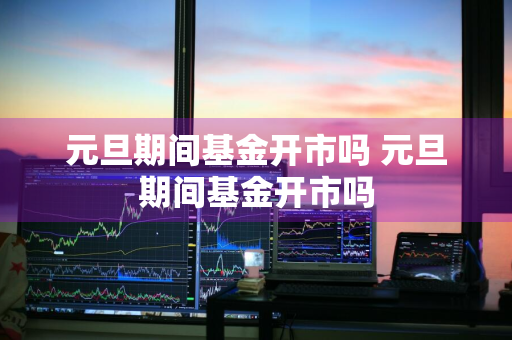 元旦期间基金开市吗 元旦期间基金开市吗