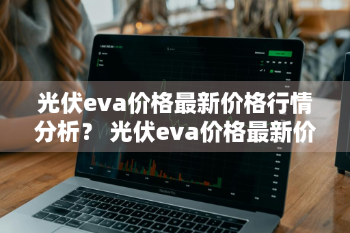 光伏eva价格最新价格行情分析？ 光伏eva价格最新价格行情分析