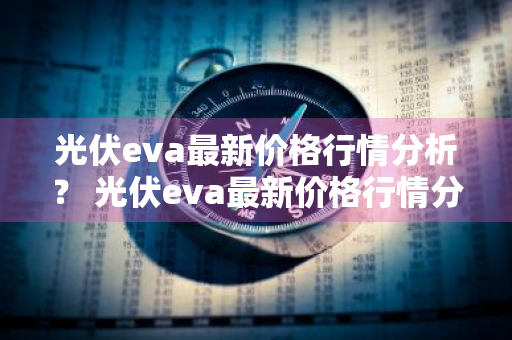 光伏eva最新价格行情分析？ 光伏eva最新价格行情分析表