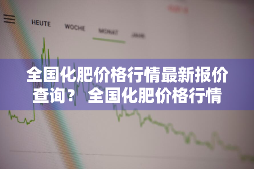 全国化肥价格行情最新报价查询？ 全国化肥价格行情最新报价查询表