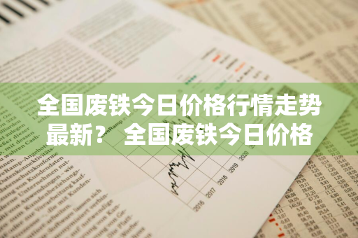 全国废铁今日价格行情走势最新？ 全国废铁今日价格行情走势最新消息