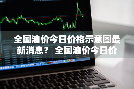 全国油价今日价格示意图最新消息？ 全国油价今日价格示意图最新消息查询