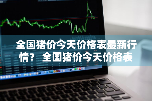 全国猪价今天价格表最新行情？ 全国猪价今天价格表最新行情走势