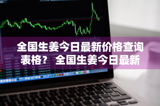 全国生姜今日最新价格查询表格？ 全国生姜今日最新价格查询表格图片