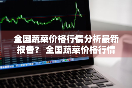 全国蔬菜价格行情分析最新报告？ 全国蔬菜价格行情分析最新报告图片