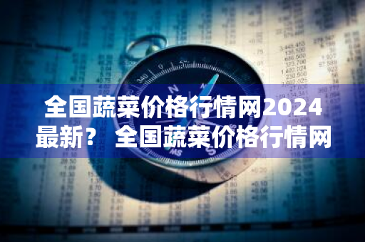 全国蔬菜价格行情网2024最新？ 全国蔬菜价格行情网2024最新消息