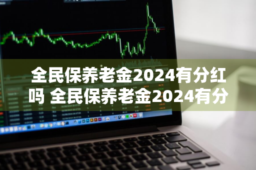 全民保养老金2024有分红吗 全民保养老金2024有分红吗多少钱