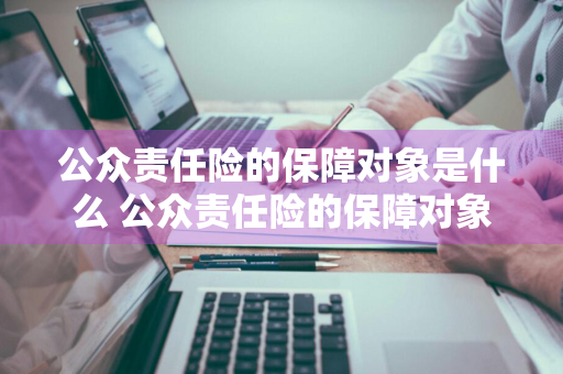 公众责任险的保障对象是什么 公众责任险的保障对象是什么意思