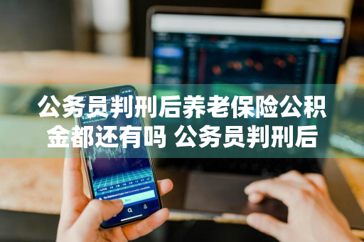 公务员判刑后养老保险公积金都还有吗 公务员判刑后养老保险公积金都还有吗能取吗