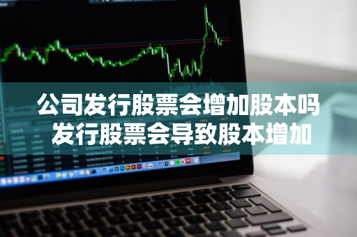 公司发行股票会增加股本吗 发行股票会导致股本增加吗