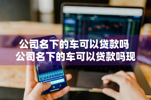 公司名下的车可以贷款吗 公司名下的车可以贷款吗现在